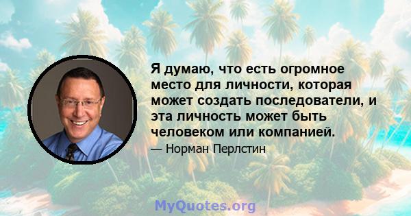 Я думаю, что есть огромное место для личности, которая может создать последователи, и эта личность может быть человеком или компанией.