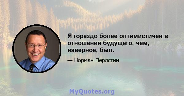 Я гораздо более оптимистичен в отношении будущего, чем, наверное, был.