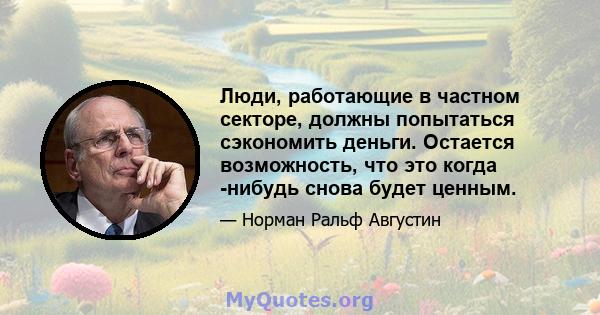 Люди, работающие в частном секторе, должны попытаться сэкономить деньги. Остается возможность, что это когда -нибудь снова будет ценным.