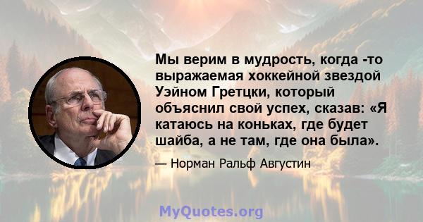 Мы верим в мудрость, когда -то выражаемая хоккейной звездой Уэйном Гретцки, который объяснил свой успех, сказав: «Я катаюсь на коньках, где будет шайба, а не там, где она была».