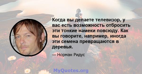 Когда вы делаете телевизор, у вас есть возможность отбросить эти тонкие намеки повсюду. Как вы говорите, например, иногда эти семена превращаются в деревья.