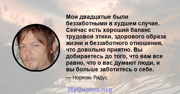 Мои двадцатые были беззаботными в худшем случае. Сейчас есть хороший баланс трудовой этики, здорового образа жизни и беззаботного отношения, что довольно приятно. Вы добираетесь до того, что вам все равно, что о вас