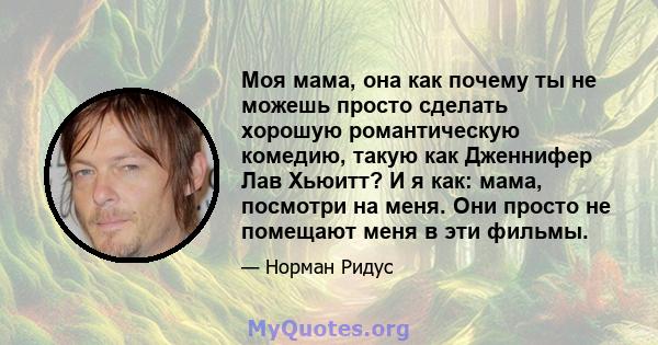 Моя мама, она как почему ты не можешь просто сделать хорошую романтическую комедию, такую ​​как Дженнифер Лав Хьюитт? И я как: мама, посмотри на меня. Они просто не помещают меня в эти фильмы.