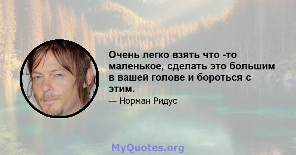 Очень легко взять что -то маленькое, сделать это большим в вашей голове и бороться с этим.