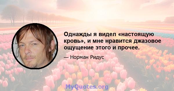 Однажды я видел «настоящую кровь», и мне нравится джазовое ощущение этого и прочее.