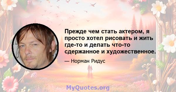 Прежде чем стать актером, я просто хотел рисовать и жить где-то и делать что-то сдержанное и художественное.