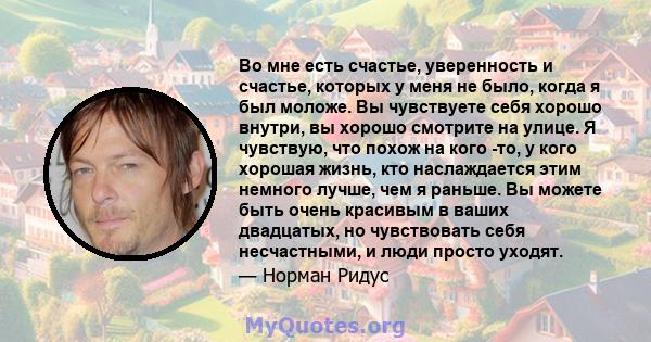 Во мне есть счастье, уверенность и счастье, которых у меня не было, когда я был моложе. Вы чувствуете себя хорошо внутри, вы хорошо смотрите на улице. Я чувствую, что похож на кого -то, у кого хорошая жизнь, кто