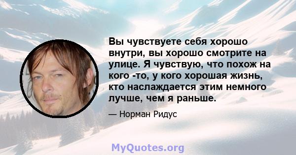 Вы чувствуете себя хорошо внутри, вы хорошо смотрите на улице. Я чувствую, что похож на кого -то, у кого хорошая жизнь, кто наслаждается этим немного лучше, чем я раньше.