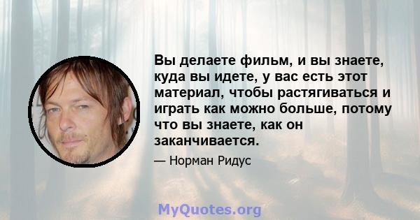 Вы делаете фильм, и вы знаете, куда вы идете, у вас есть этот материал, чтобы растягиваться и играть как можно больше, потому что вы знаете, как он заканчивается.