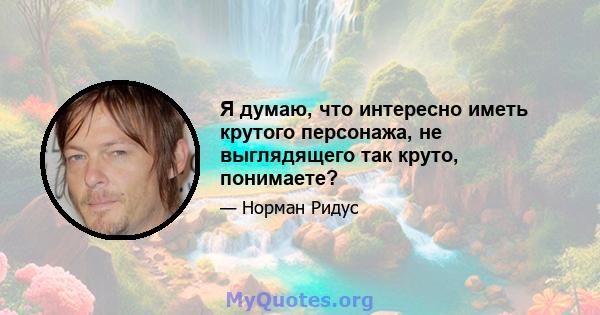 Я думаю, что интересно иметь крутого персонажа, не выглядящего так круто, понимаете?