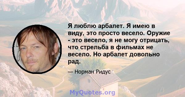 Я люблю арбалет. Я имею в виду, это просто весело. Оружие - это весело, я не могу отрицать, что стрельба в фильмах не весело. Но арбалет довольно рад.