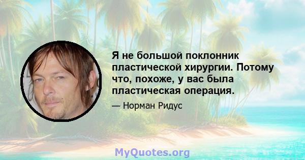 Я не большой поклонник пластической хирургии. Потому что, похоже, у вас была пластическая операция.