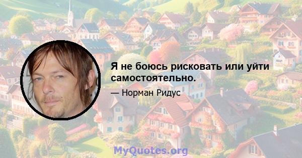 Я не боюсь рисковать или уйти самостоятельно.