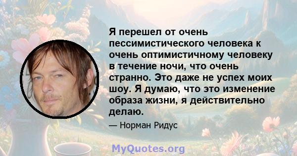 Я перешел от очень пессимистического человека к очень оптимистичному человеку в течение ночи, что очень странно. Это даже не успех моих шоу. Я думаю, что это изменение образа жизни, я действительно делаю.