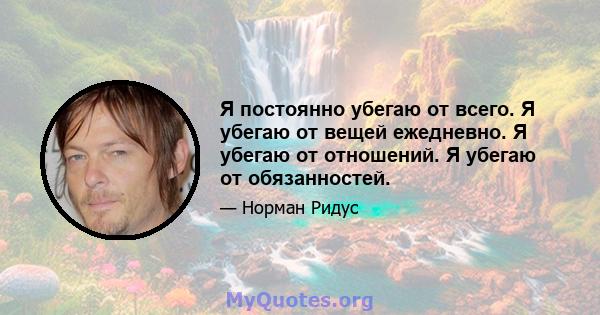 Я постоянно убегаю от всего. Я убегаю от вещей ежедневно. Я убегаю от отношений. Я убегаю от обязанностей.