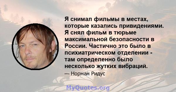 Я снимал фильмы в местах, которые казались привидениями. Я снял фильм в тюрьме максимальной безопасности в России. Частично это было в психиатрическом отделении - там определенно было несколько жутких вибраций.