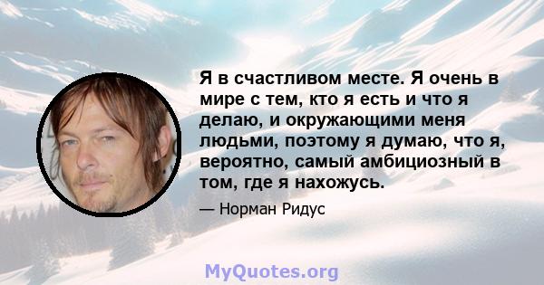 Я в счастливом месте. Я очень в мире с тем, кто я есть и что я делаю, и окружающими меня людьми, поэтому я думаю, что я, вероятно, самый амбициозный в том, где я нахожусь.