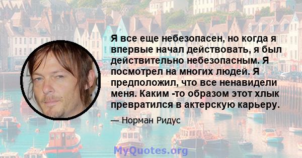 Я все еще небезопасен, но когда я впервые начал действовать, я был действительно небезопасным. Я посмотрел на многих людей. Я предположил, что все ненавидели меня. Каким -то образом этот хлык превратился в актерскую