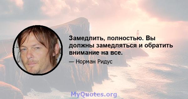 Замедлить, полностью. Вы должны замедляться и обратить внимание на все.