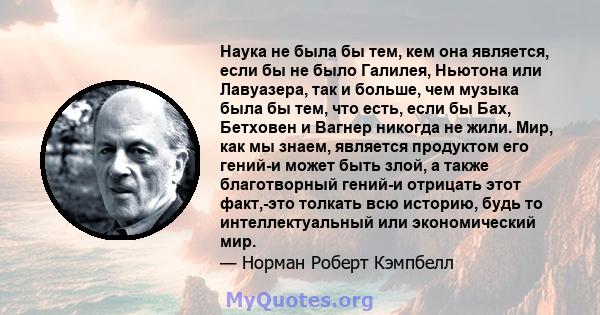 Наука не была бы тем, кем она является, если бы не было Галилея, Ньютона или Лавуазера, так и больше, чем музыка была бы тем, что есть, если бы Бах, Бетховен и Вагнер никогда не жили. Мир, как мы знаем, является