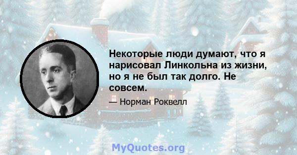 Некоторые люди думают, что я нарисовал Линкольна из жизни, но я не был так долго. Не совсем.