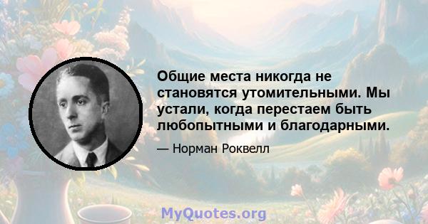 Общие места никогда не становятся утомительными. Мы устали, когда перестаем быть любопытными и благодарными.