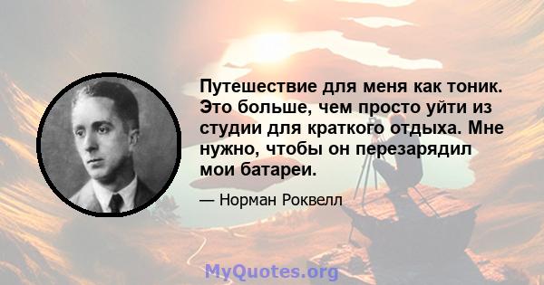 Путешествие для меня как тоник. Это больше, чем просто уйти из студии для краткого отдыха. Мне нужно, чтобы он перезарядил мои батареи.