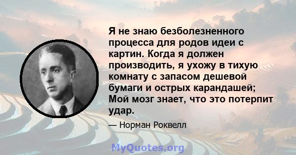 Я не знаю безболезненного процесса для родов идеи с картин. Когда я должен производить, я ухожу в тихую комнату с запасом дешевой бумаги и острых карандашей; Мой мозг знает, что это потерпит удар.