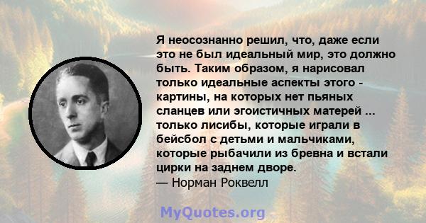 Я неосознанно решил, что, даже если это не был идеальный мир, это должно быть. Таким образом, я нарисовал только идеальные аспекты этого - картины, на которых нет пьяных сланцев или эгоистичных матерей ... только