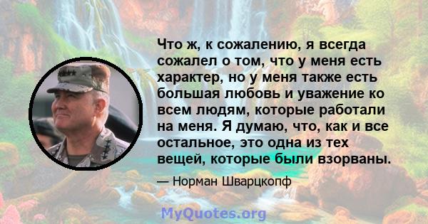 Что ж, к сожалению, я всегда сожалел о том, что у меня есть характер, но у меня также есть большая любовь и уважение ко всем людям, которые работали на меня. Я думаю, что, как и все остальное, это одна из тех вещей,