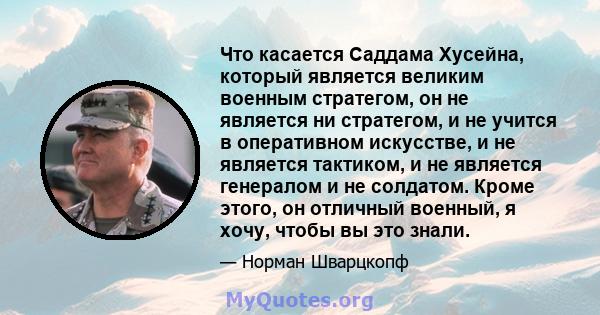 Что касается Саддама Хусейна, который является великим военным стратегом, он не является ни стратегом, и не учится в оперативном искусстве, и не является тактиком, и не является генералом и не солдатом. Кроме этого, он