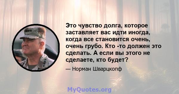 Это чувство долга, которое заставляет вас идти иногда, когда все становится очень, очень грубо. Кто -то должен это сделать. А если вы этого не сделаете, кто будет?