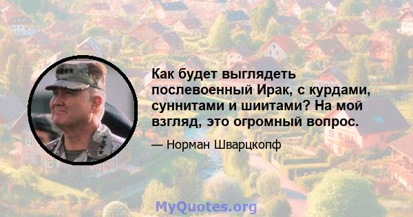 Как будет выглядеть послевоенный Ирак, с курдами, суннитами и шиитами? На мой взгляд, это огромный вопрос.