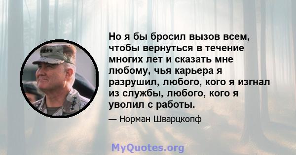 Но я бы бросил вызов всем, чтобы вернуться в течение многих лет и сказать мне любому, чья карьера я разрушил, любого, кого я изгнал из службы, любого, кого я уволил с работы.