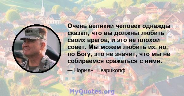 Очень великий человек однажды сказал, что вы должны любить своих врагов, и это не плохой совет. Мы можем любить их, но, по Богу, это не значит, что мы не собираемся сражаться с ними.