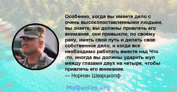 Особенно, когда вы имеете дело с очень высокопоставленными людьми, вы знаете, вы должны привлечь его внимание, они привыкли, по своему рану, иметь свой путь и делать свое собственное дело, и когда все необходимо