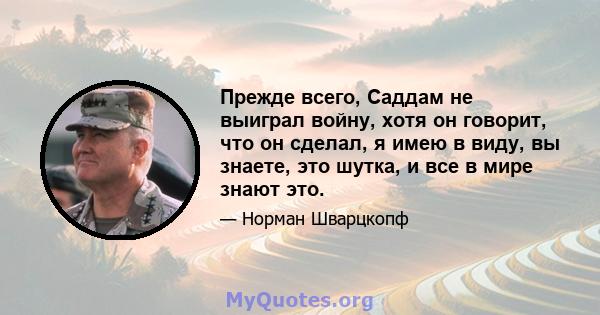 Прежде всего, Саддам не выиграл войну, хотя он говорит, что он сделал, я имею в виду, вы знаете, это шутка, и все в мире знают это.