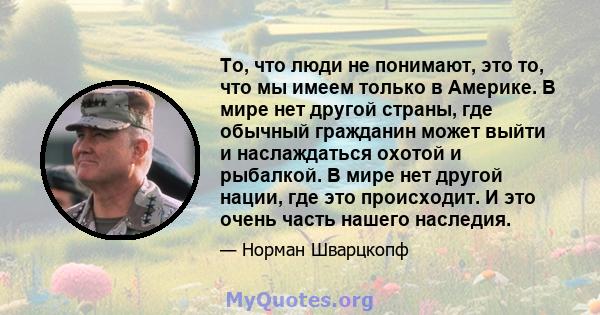 То, что люди не понимают, это то, что мы имеем только в Америке. В мире нет другой страны, где обычный гражданин может выйти и наслаждаться охотой и рыбалкой. В мире нет другой нации, где это происходит. И это очень