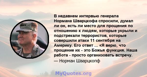 В недавнем интервью генерала Нормана Шварцкофа спросили, думал ли он, есть ли место для прощения по отношению к людям, которые укрыли и подстрекали террористов, которые совершили атаки 11 сентября на Америку. Его ответ