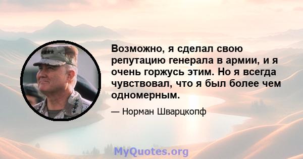 Возможно, я сделал свою репутацию генерала в армии, и я очень горжусь этим. Но я всегда чувствовал, что я был более чем одномерным.