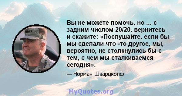 Вы не можете помочь, но ... с задним числом 20/20, вернитесь и скажите: «Послушайте, если бы мы сделали что -то другое, мы, вероятно, не столкнулись бы с тем, с чем мы сталкиваемся сегодня».