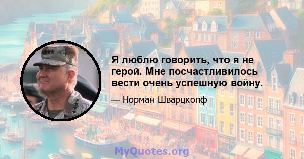 Я люблю говорить, что я не герой. Мне посчастливилось вести очень успешную войну.