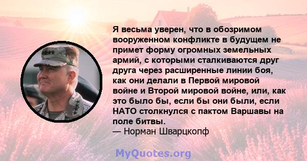 Я весьма уверен, что в обозримом вооруженном конфликте в будущем не примет форму огромных земельных армий, с которыми сталкиваются друг друга через расширенные линии боя, как они делали в Первой мировой войне и Второй