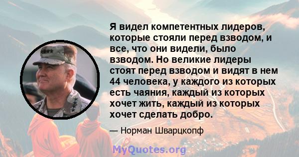 Я видел компетентных лидеров, которые стояли перед взводом, и все, что они видели, было взводом. Но великие лидеры стоят перед взводом и видят в нем 44 человека, у каждого из которых есть чаяния, каждый из которых хочет 