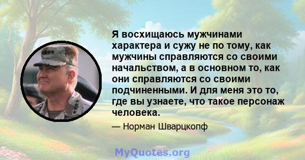 Я восхищаюсь мужчинами характера и сужу не по тому, как мужчины справляются со своими начальством, а в основном то, как они справляются со своими подчиненными. И для меня это то, где вы узнаете, что такое персонаж