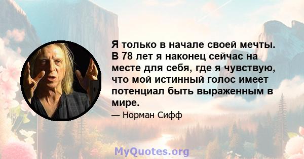 Я только в начале своей мечты. В 78 лет я наконец сейчас на месте для себя, где я чувствую, что мой истинный голос имеет потенциал быть выраженным в мире.