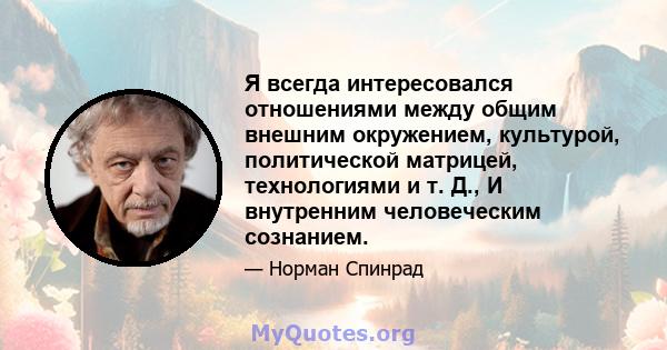 Я всегда интересовался отношениями между общим внешним окружением, культурой, политической матрицей, технологиями и т. Д., И внутренним человеческим сознанием.