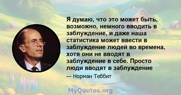 Я думаю, что это может быть, возможно, немного вводить в заблуждение, и даже наша статистика может ввести в заблуждение людей во времена, хотя они не вводят в заблуждение в себе. Просто люди вводят в заблуждение