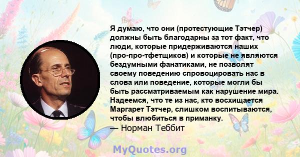 Я думаю, что они (протестующие Тэтчер) должны быть благодарны за тот факт, что люди, которые придерживаются наших (про-про-тфетщиков) и которые не являются бездумными фанатиками, не позволят своему поведению