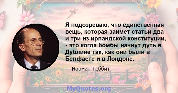 Я подозреваю, что единственная вещь, которая займет статьи два и три из ирландской конституции, - это когда бомбы начнут дуть в Дублине так, как они были в Белфасте и в Лондоне.